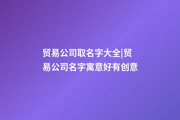 贸易公司取名字大全|贸易公司名字寓意好有创意